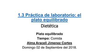 1.3 Práctica de laboratorio: el
plato equilibrado
Dietética
Plato equilibrado
Tiempo: Comida
Alma Araceli Jimenez Cortes
Domingo 02 de Septiembre del 2018.
 