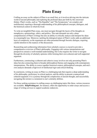 Plato Essay
Crafting an essay on the subject of Plato is no small feat, as it involves delving into the intricate
world of ancient philosophy and exploring the profound ideas put forth by this renowned
thinker. Plato's works, such as "The Republic" and "The Symposium," are complex and
multifaceted, requiring a thorough understanding of his philosophical concepts, dialogues, and
the historical context in which he lived.
To write an insightful Plato essay, one must navigate through the layers of his thoughts on
metaphysics, epistemology, ethics, and politics. This task demands not only a deep
comprehension of Plato's writings but also an ability to critically analyze and interpret his ideas
in a meaningful way. Moreover, tackling the dialogical nature of Plato's works adds an additional
layer of complexity, as the arguments are often presented through Socratic dialogue, requiring
careful attention to the nuances of the discussions.
Researching and synthesizing information from scholarly sources is crucial to provide a
comprehensive overview of Plato's philosophy. Engaging with various interpretations and
perspectives ensures a well-rounded understanding, but it also requires the writer to navigate
through the diversity of scholarly opinions while forming their own coherent and well-supported
argument.
Furthermore, constructing a coherent and cohesive essay involves not only presenting Plato's
ideas but also connecting them to broader philosophical themes and engaging with contemporary
interpretations. The ability to weave together historical context, philosophical concepts, and one's
own analysis demands a high level of intellectual rigor and critical thinking.
In conclusion, writing an essay on Plato is a challenging task that requires a deep understanding
of his philosophy, proficiency in critical analysis, and the ability to present a nuanced and
coherent argument. It is a journey through the complexities of ancient thought, and successfully
navigating this terrain is a testament to one's scholarly abilities.
For those seeking assistance in crafting essays on challenging topics like these, various resources
are available. HelpWriting.net, for instance, offers the opportunity to order essays and access a
range of writing services to support academic endeavors.
Plato Essay Plato Essay
 