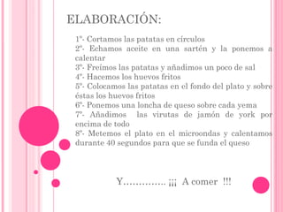 ELABORACIÓN:
1º- Cortamos las patatas en círculos
2º- Echamos aceite en una sartén y la ponemos a
calentar
3º- Freímos las patatas y añadimos un poco de sal
4º- Hacemos los huevos fritos
5º- Colocamos las patatas en el fondo del plato y sobre
éstas los huevos fritos
6º- Ponemos una loncha de queso sobre cada yema
7º- Añadimos las virutas de jamón de york por
encima de todo
8º- Metemos el plato en el microondas y calentamos
durante 40 segundos para que se funda el queso
Y………….. ¡¡¡ A comer !!!
 