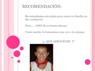 RECOMENDACIÓN:
Recomendamos este plato para cenar en familia un
día cualquiera.
Pero….. OJO! No es bueno abusar.
Como mucho, lo tomaremos una vez a la semana.
¡¡¡ QUÉ APROVECHE !!!
 