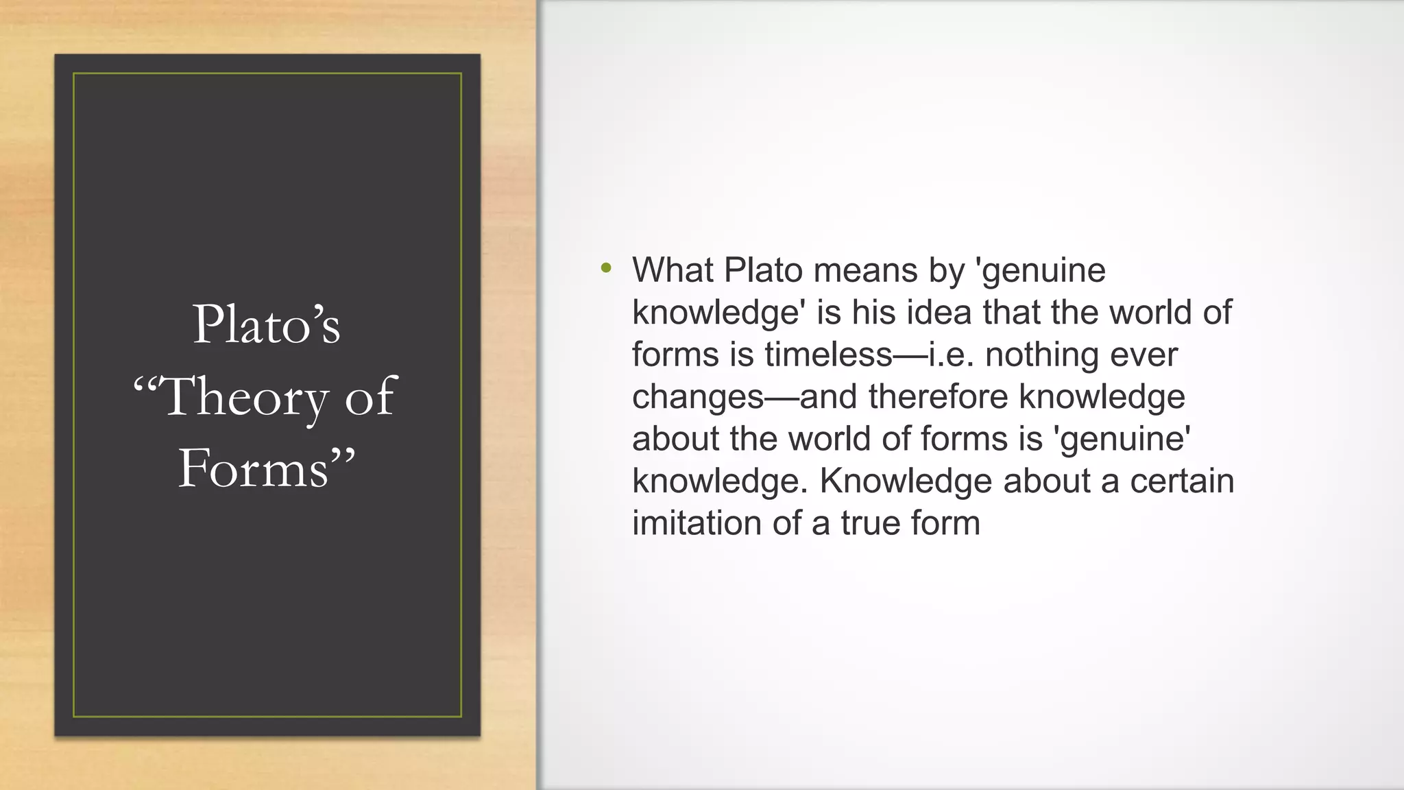 Plato’s
“Theory of
Forms”
• What Plato means by 'genuine
knowledge' is his idea that the world of
forms is timeless—i.e. nothing ever
changes—and therefore knowledge
about the world of forms is 'genuine'
knowledge. Knowledge about a certain
imitation of a true form
 