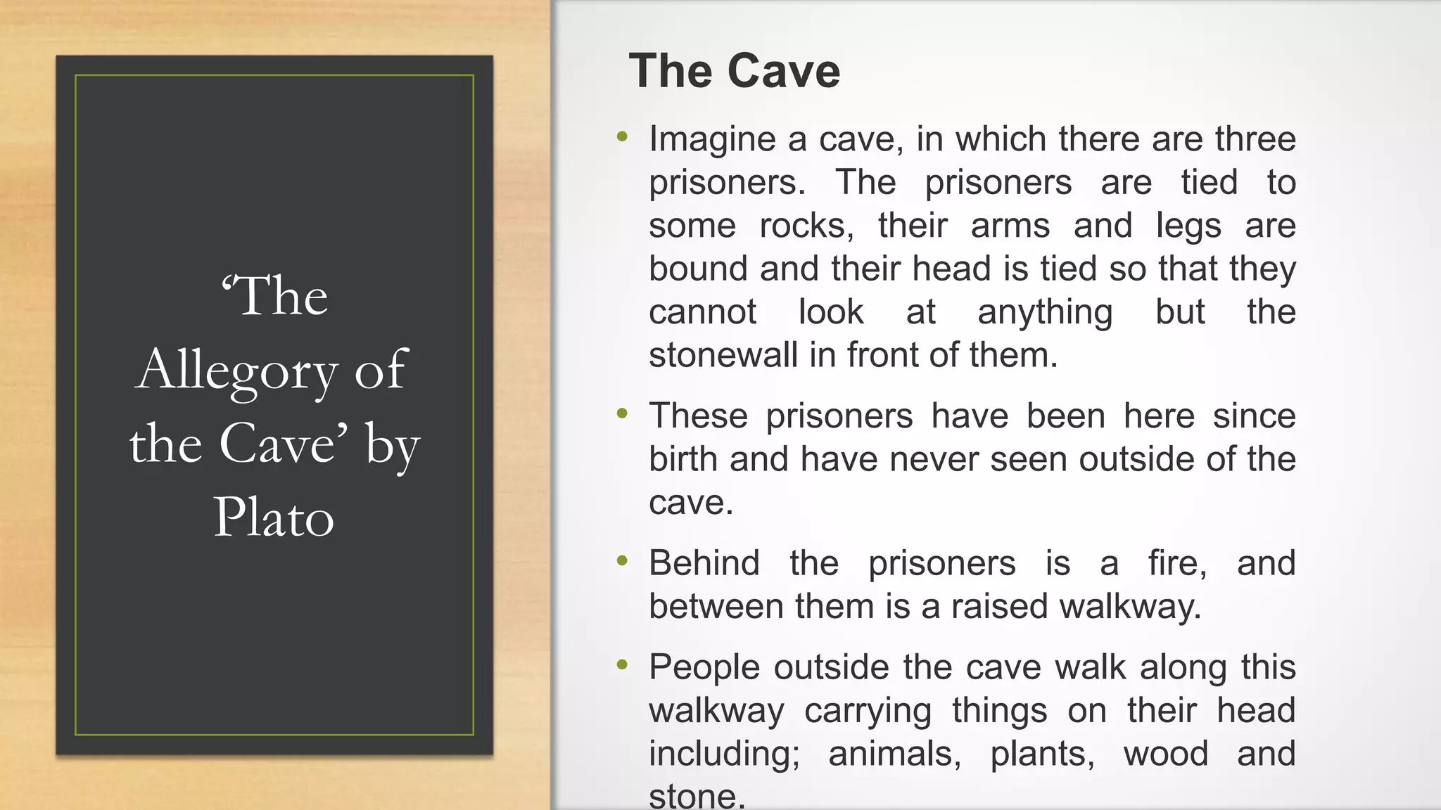 ‘The
Allegory of
the Cave’ by
Plato
The Cave
• Imagine a cave, in which there are three
prisoners. The prisoners are tied to
some rocks, their arms and legs are
bound and their head is tied so that they
cannot look at anything but the
stonewall in front of them.
• These prisoners have been here since
birth and have never seen outside of the
cave.
• Behind the prisoners is a fire, and
between them is a raised walkway.
• People outside the cave walk along this
walkway carrying things on their head
including; animals, plants, wood and
stone.
 