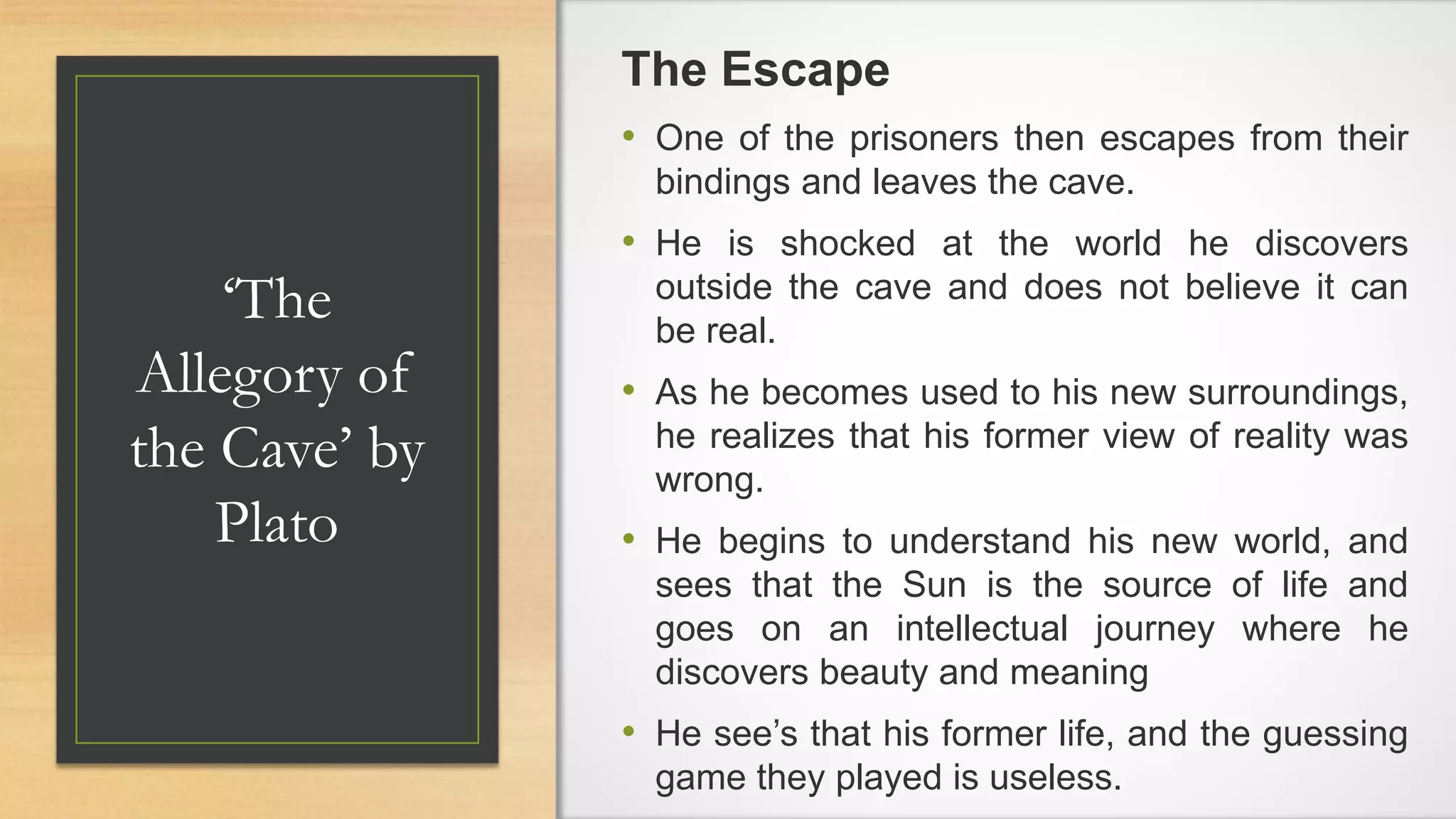 ‘The
Allegory of
the Cave’ by
Plato
The Escape
• One of the prisoners then escapes from their
bindings and leaves the cave.
• He is shocked at the world he discovers
outside the cave and does not believe it can
be real.
• As he becomes used to his new surroundings,
he realizes that his former view of reality was
wrong.
• He begins to understand his new world, and
sees that the Sun is the source of life and
goes on an intellectual journey where he
discovers beauty and meaning
• He see’s that his former life, and the guessing
game they played is useless.
 