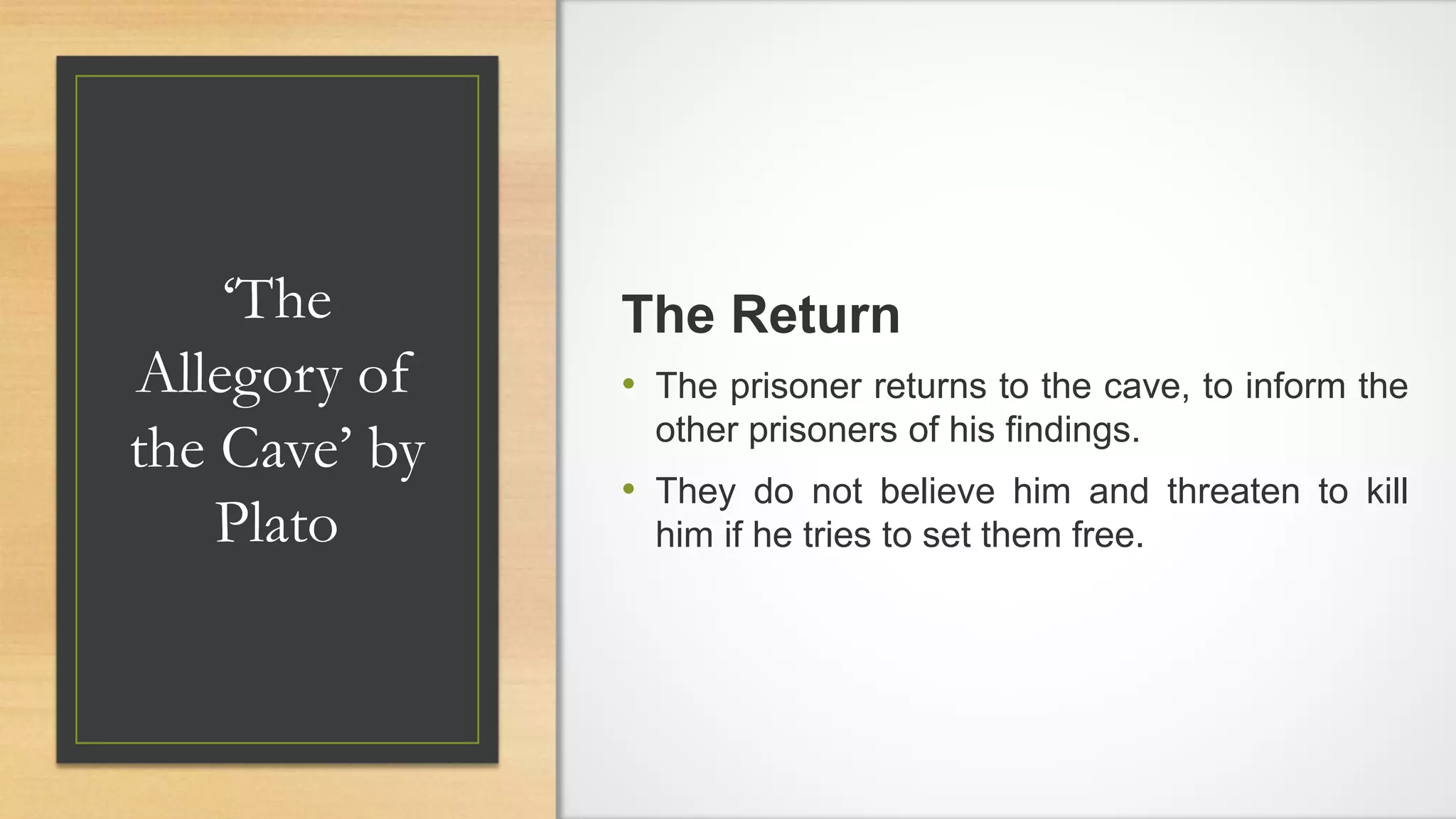 ‘The
Allegory of
the Cave’ by
Plato
The Return
• The prisoner returns to the cave, to inform the
other prisoners of his findings.
• They do not believe him and threaten to kill
him if he tries to set them free.
 
