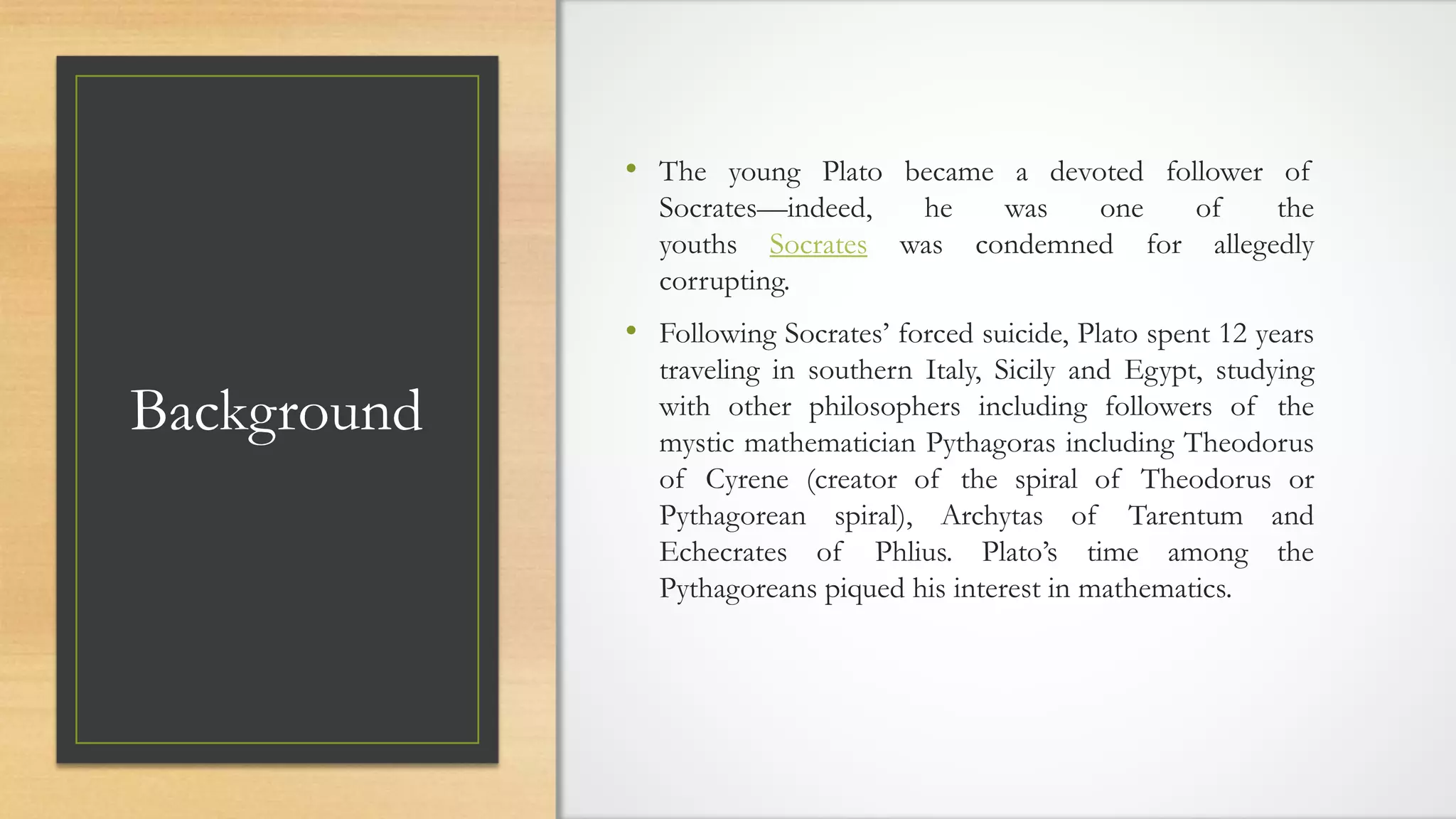 Background
• The young Plato became a devoted follower of
Socrates—indeed, he was one of the
youths Socrates was condemned for allegedly
corrupting.
• Following Socrates’ forced suicide, Plato spent 12 years
traveling in southern Italy, Sicily and Egypt, studying
with other philosophers including followers of the
mystic mathematician Pythagoras including Theodorus
of Cyrene (creator of the spiral of Theodorus or
Pythagorean spiral), Archytas of Tarentum and
Echecrates of Phlius. Plato’s time among the
Pythagoreans piqued his interest in mathematics.
 
