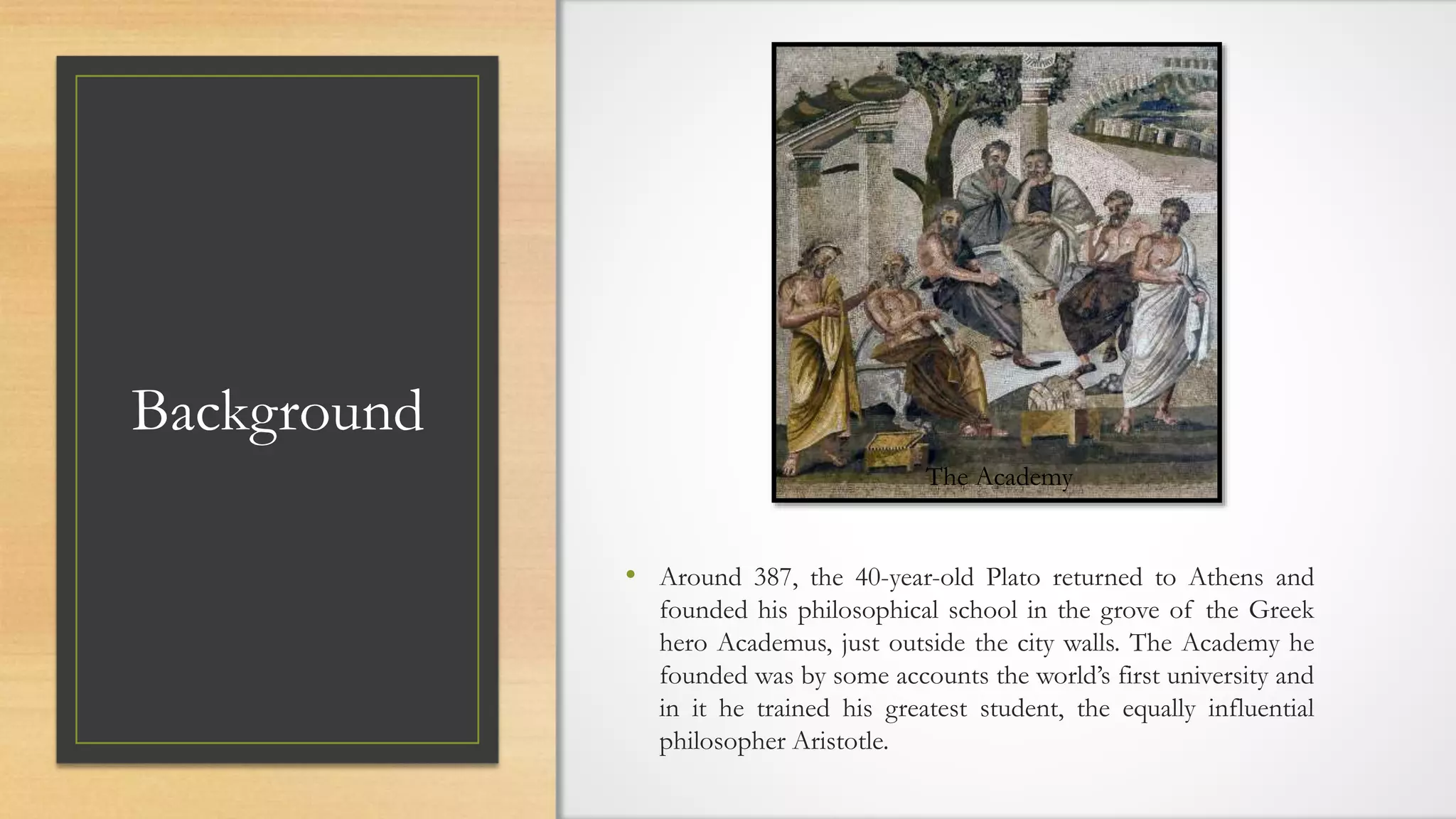 Background
• Around 387, the 40-year-old Plato returned to Athens and
founded his philosophical school in the grove of the Greek
hero Academus, just outside the city walls. The Academy he
founded was by some accounts the world’s first university and
in it he trained his greatest student, the equally influential
philosopher Aristotle.
The Academy
 