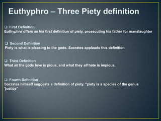 Euthyphro offers as his first definition of piety, prosecuting his father for manslaughter



Piety is what is pleasing to the gods. Socrates applauds this definition



What all the gods love is pious, and what they all hate is impious.




Socrates himself suggests a definition of piety. "piety is a species of the genus
'justice”
 