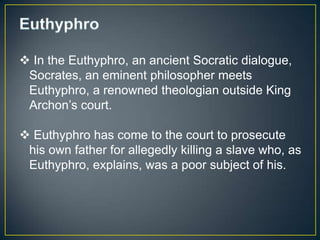  In the Euthyphro, an ancient Socratic dialogue,
 Socrates, an eminent philosopher meets
 Euthyphro, a renowned theologian outside King
 Archon’s court.

 Euthyphro has come to the court to prosecute
 his own father for allegedly killing a slave who, as
 Euthyphro, explains, was a poor subject of his.
 