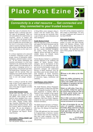 P l at o Po s t E z i n e
Issue 1                                                                                                                     June 2012

  Connectivity is a vital resource .... Get connected and
       stay connected to your trusted sources
After four years of contraction the in-      to bring fellow owner managers along to        Over 50 % of the companies assisted are
digenous sector is showing some posi-        connect with like minded peers. These          Sole Traders or Partnerships: 75% have
tive signs of development. There are         events are proving very successful. Have       less than 5 employees and a turnover of
still real problems for small business to    a spot of lunch, get some information and      less than €500,000.
overcome. Access to finance and              share intelligence.
credit, confidence and demand remain                                                        Information Roadshows
weak, yet there are indications that a       Family Business Ireland                        Over recent weeks we have attended a
level of stability has arrived albeit at a   Plato has long been a centre of excellence     number of events with B2B Network,
low level. It is too early to know if the    and support for family businesses and the      South Cork Business Alliance, North
corner to recovery has been turned, but      development of the on-line specialist          Cork Referral Group, MacroomE Con-
there are clear signs that there are many    website was the www.familybusiness.ie          nect Business Network, and Acorn Busi-
more entrepreneurs on the road to re-        has been warmly welcomed throughout            ness Campus. We would like to thank
covery.                                      the country. Family Business Ireland           each of these groups for their kind invi-
                                             supports, advises and helps to build sus-      tation .
It is always important to be connected       tainable futures for Ireland's family
in business. Connected to peers, peer        owned and family run businesses
groups, sources of information, market
intelligence, potential markets, custom-     Family Business Ireland is a confidential
ers…..In the current challenging and         network dedicated to the wellbeing and
uncertain environment it is even more        support of family business owner-
important to be connected. Peer to peer      managers, and the development of their
support whether it be individual one to      businesses. It is an educational and sup-
one, group or intergroup activity is a       port service for the founders, owners, next
great resource. Over the past year many      generation managers and professional
old friends/former ‘Platonians’ have re-     advisors of family businesses. Over the
engaged with the network. More are           past fifteen years we have directly facili-
engaging every month and their experi-       tated hundreds of family businesses            Welcome       to this edition of the Plato
ence is invaluable and of great assis-       throughout Ireland to manage the issues        Post ezine.
tance to new and younger entrepre-           of succession, legacy, transference and
neurs.                                       continuity.                                    Whilst the trading environment con-
                                                                                            tinues to be very challenging there is
Plato is seeking to provide the widest       Small Business Advice Initiative               evidence that stability and a measure
range of peer to peer supports that re-      (www.smallbusinessadvice.ie)                   of confidence is emerging in the inter-
sources allow. The following is a sum-                                                      nal economy. Not before time.
mary of the range of supports currently      The Small Business Advice Programme
being provided.                              is a joint initiative of Bord Gais and Plato   Matters are still in flux, France has a
                                             (Cork). Originally launched in Cork as a       new president, Ireland has approved
10 New Plato Network Groups                  pilot programme in October 2009 the            the Fiscal Treaty and the out come of
During April and May ten new net-            initiative is now available in four regions    the Greek general election may yet
work groups were launched in Cork            – Cork & Kerry, South East (Waterford,         determine the future of the euro...
and Dublin. These groups are facili-         Wexford, Carlow, Kilkenny & South
tated by senior managers from a num-         Tipperary), Mid West (North Tipperary,         There is little can be done to influence
ber of our longstanding parent compa-        Limerick & Clare) and Dublin (covering         the external environment however the
nies—EMC, Thomas Crosbie Hold-               Wicklow & Kildare).                            internal environment can be managed.
ings, Examiner Publications Ltd, Hei-
neken Ireland, PepsiCo Ireland, Bord         The Dublin launch took place on Wednes-        In times of uncertainty the one true
Gais Eireann, Bank of Ireland and Ul-        day 28th March and was performed by            source of competitive advantage is
ster Bank We are also delighted to           John Perry TD, Minister for Small Busi-        knowledge. Being connected to trusted
welcome two new parent companies             ness.                                          sources of information is vital. We
GE Healthcare and PepsiCo World-             To date 400 applicants have been assisted      deeply appreciate all those that main-
wide Flavours.                               by 4 regional teams of advisers / mentors      tain the knowledge and fabric of the
                                             who volunteer their time free of charge to     network.
                                             help these small companies. The total
Free Lunches - “Bring a Buddy” and           number of advisers involved is over 150                                  J.J. O'Connell
Information seminars                         and growing.                                                     Plato Business Network
Past and present members are invited
 