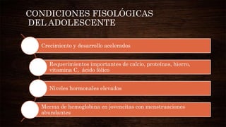 CONDICIONES FISOLÓGICAS
DEL ADOLESCENTE
Crecimiento y desarrollo acelerados
Requerimientos importantes de calcio, proteínas, hierro,
vitamina C, ácido fólico
Niveles hormonales elevados
Merma de hemoglobina en jovencitas con menstruaciones
abundantes
 