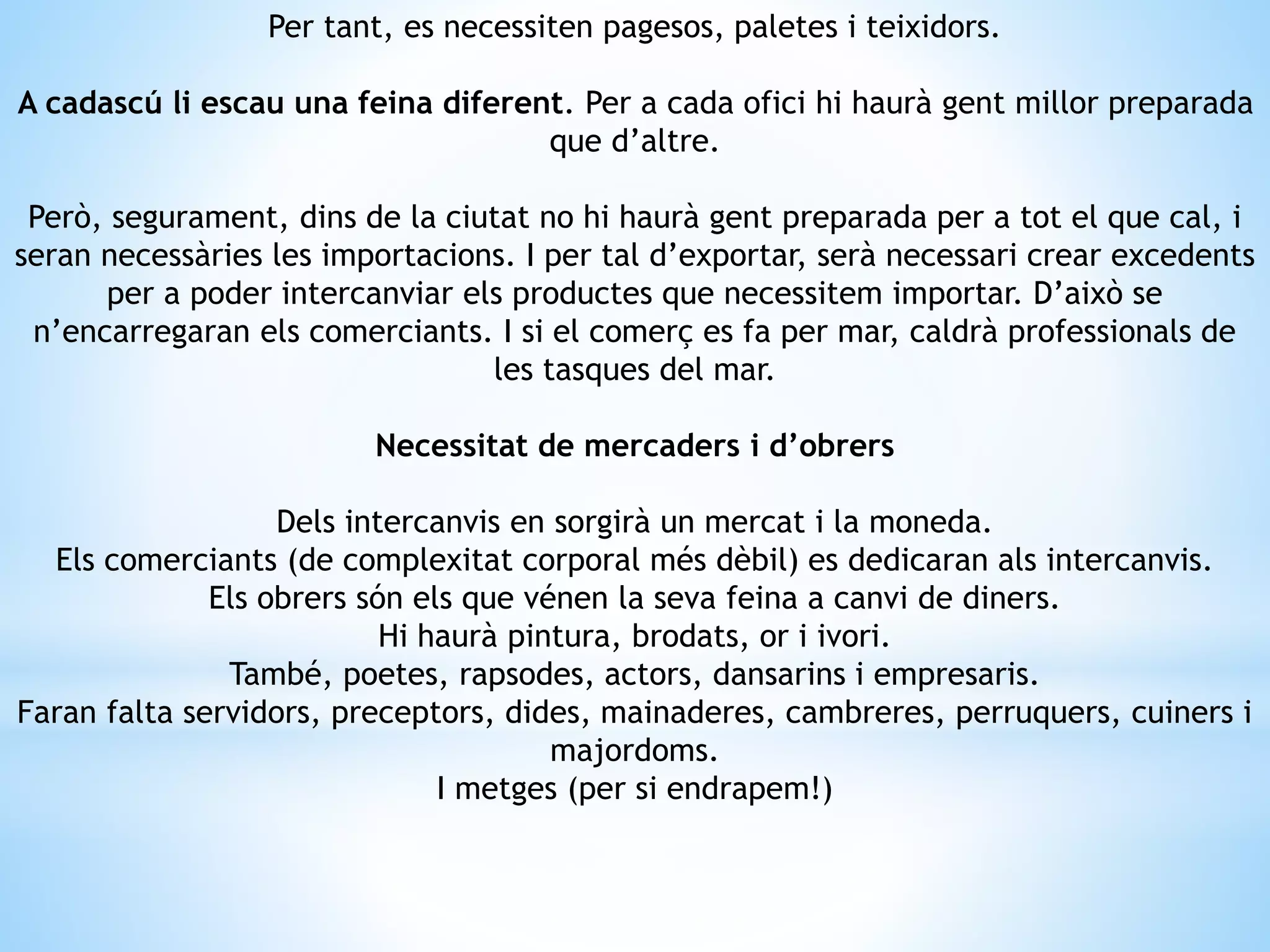 Per tant, es necessiten pagesos, paletes i teixidors. 
A cadascú li escau una feina diferent. Per a cada ofici hi haurà gent millor preparada 
que d’altre. 
Però, segurament, dins de la ciutat no hi haurà gent preparada per a tot el que cal, i 
seran necessàries les importacions. I per tal d’exportar, serà necessari crear excedents 
per a poder intercanviar els productes que necessitem importar. D’això se 
n’encarregaran els comerciants. I si el comerç es fa per mar, caldrà professionals de 
les tasques del mar. 
Necessitat de mercaders i d’obrers 
Dels intercanvis en sorgirà un mercat i la moneda. 
Els comerciants (de complexitat corporal més dèbil) es dedicaran als intercanvis. 
Els obrers són els que vénen la seva feina a canvi de diners. 
Hi haurà pintura, brodats, or i ivori. 
També, poetes, rapsodes, actors, dansarins i empresaris. 
Faran falta servidors, preceptors, dides, mainaderes, cambreres, perruquers, cuiners i 
majordoms. 
I metges (per si endrapem!) 
 