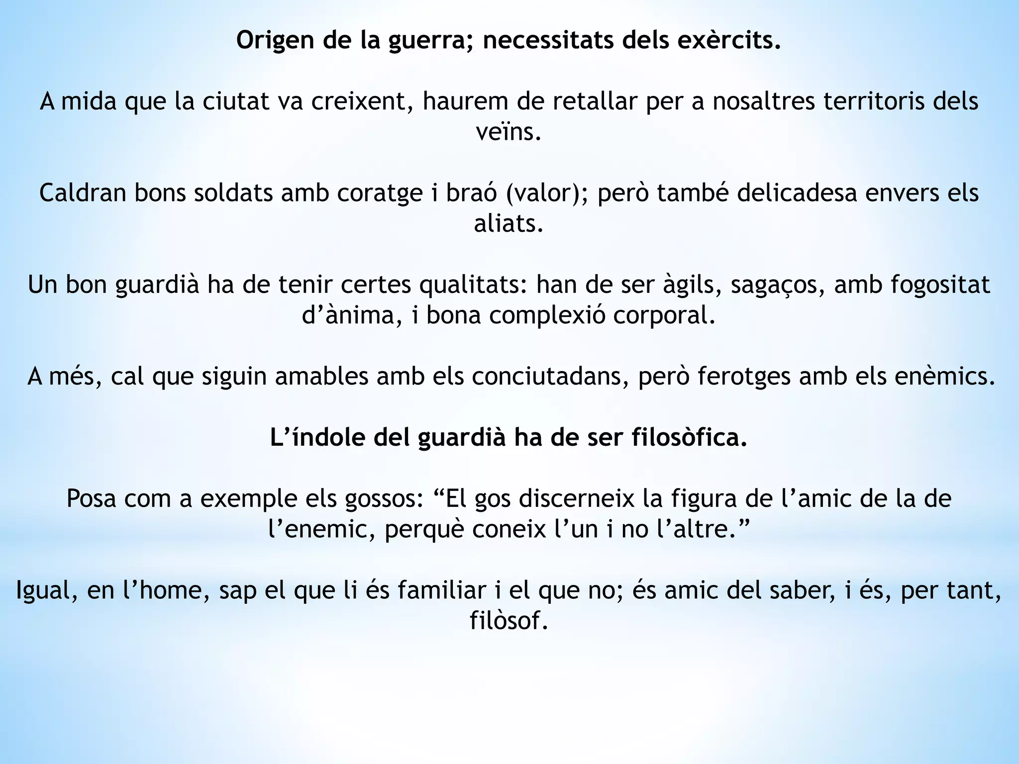 Origen de la guerra; necessitats dels exèrcits. 
A mida que la ciutat va creixent, haurem de retallar per a nosaltres territoris dels 
veïns. 
Caldran bons soldats amb coratge i braó (valor); però també delicadesa envers els 
aliats. 
Un bon guardià ha de tenir certes qualitats: han de ser àgils, sagaços, amb fogositat 
d’ànima, i bona complexió corporal. 
A més, cal que siguin amables amb els conciutadans, però ferotges amb els enèmics. 
L’índole del guardià ha de ser filosòfica. 
Posa com a exemple els gossos: “El gos discerneix la figura de l’amic de la de 
l’enemic, perquè coneix l’un i no l’altre.” 
Igual, en l’home, sap el que li és familiar i el que no; és amic del saber, i és, per tant, 
filòsof. 
 
