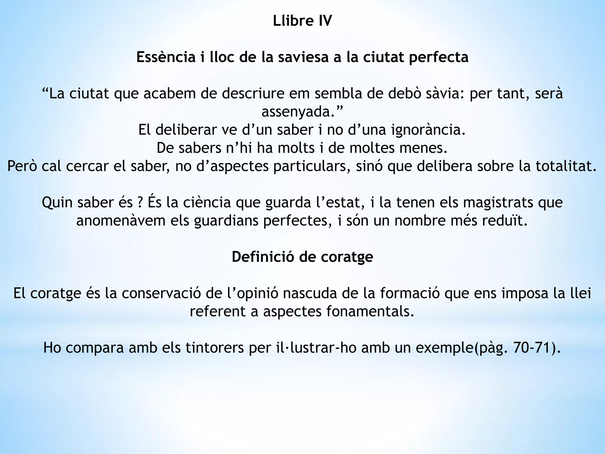 Llibre IV 
Essència i lloc de la saviesa a la ciutat perfecta 
“La ciutat que acabem de descriure em sembla de debò sàvia: per tant, serà 
assenyada.” 
El deliberar ve d’un saber i no d’una ignorància. 
De sabers n’hi ha molts i de moltes menes. 
Però cal cercar el saber, no d’aspectes particulars, sinó que delibera sobre la totalitat. 
Quin saber és ? És la ciència que guarda l’estat, i la tenen els magistrats que 
anomenàvem els guardians perfectes, i són un nombre més reduït. 
Definició de coratge 
El coratge és la conservació de l’opinió nascuda de la formació que ens imposa la llei 
referent a aspectes fonamentals. 
Ho compara amb els tintorers per il·lustrar-ho amb un exemple(pàg. 70-71). 
 