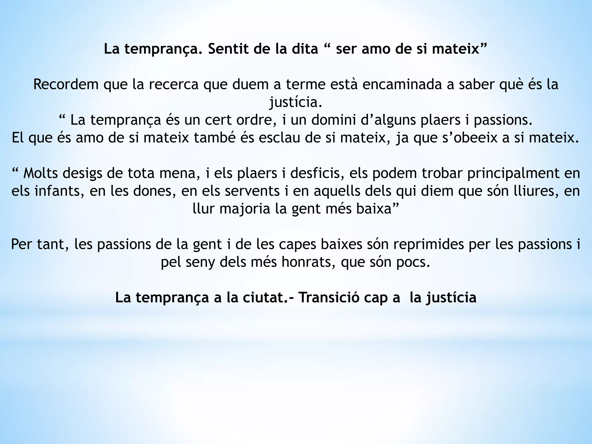 La temprança. Sentit de la dita “ ser amo de si mateix” 
Recordem que la recerca que duem a terme està encaminada a saber què és la 
justícia. 
“ La temprança és un cert ordre, i un domini d’alguns plaers i passions. 
El que és amo de si mateix també és esclau de si mateix, ja que s’obeeix a si mateix. 
“ Molts desigs de tota mena, i els plaers i desficis, els podem trobar principalment en 
els infants, en les dones, en els servents i en aquells dels qui diem que són lliures, en 
llur majoria la gent més baixa” 
Per tant, les passions de la gent i de les capes baixes són reprimides per les passions i 
pel seny dels més honrats, que són pocs. 
La temprança a la ciutat.- Transició cap a la justícia 
 