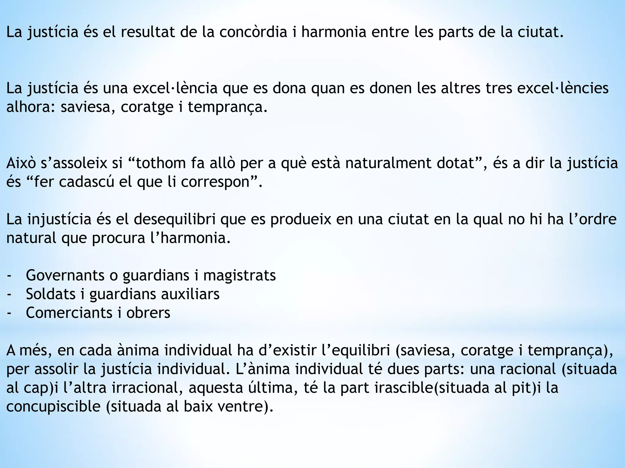 La justícia és el resultat de la concòrdia i harmonia entre les parts de la ciutat. 
La justícia és una excel·lència que es dona quan es donen les altres tres excel·lències 
alhora: saviesa, coratge i temprança. 
Això s’assoleix si “tothom fa allò per a què està naturalment dotat”, és a dir la justícia 
és “fer cadascú el que li correspon”. 
La injustícia és el desequilibri que es produeix en una ciutat en la qual no hi ha l’ordre 
natural que procura l’harmonia. 
- Governants o guardians i magistrats 
- Soldats i guardians auxiliars 
- Comerciants i obrers 
A més, en cada ànima individual ha d’existir l’equilibri (saviesa, coratge i temprança), 
per assolir la justícia individual. L’ànima individual té dues parts: una racional (situada 
al cap)i l’altra irracional, aquesta última, té la part irascible(situada al pit)i la 
concupiscible (situada al baix ventre). 
 