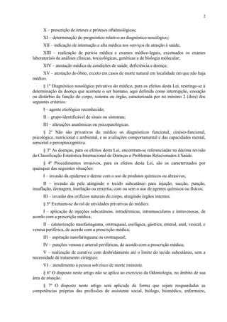 X – prescrição de órteses e próteses oftalmológicas;
XI – determinação do prognóstico relativo ao diagnóstico nosológico;
XII – indicação de internação e alta médica nos serviços de atenção à saúde;
XIII – realização de perícia médica e exames médico-legais, excetuados os exames
laboratoriais de análises clínicas, toxicológicas, genéticas e de biologia molecular;
XIV – atestação médica de condições de saúde, deficiência e doença;
XV – atestação do óbito, exceto em casos de morte natural em localidade em que não haja
médico.
§ 1º Diagnóstico nosológico privativo do médico, para os efeitos desta Lei, restringe-se à
determinação da doença que acomete o ser humano, aqui definida como interrupção, cessação
ou distúrbio da função do corpo, sistema ou órgão, caracterizada por no mínimo 2 (dois) dos
seguintes critérios:
I – agente etiológico reconhecido;
II – grupo identificável de sinais ou sintomas;
III – alterações anatômicas ou psicopatológicas.
§ 2º Não são privativos do médico os diagnósticos funcional, cinésio-funcional,
psicológico, nutricional e ambiental, e as avaliações comportamental e das capacidades mental,
sensorial e perceptocognitiva.
§ 3º As doenças, para os efeitos desta Lei, encontram-se referenciadas na décima revisão
da Classificação Estatística Internacional de Doenças e Problemas Relacionados à Saúde.
§ 4º Procedimentos invasivos, para os efeitos desta Lei, são os caracterizados por
quaisquer das seguintes situações:
I – invasão da epiderme e derme com o uso de produtos químicos ou abrasivos;
II – invasão da pele atingindo o tecido subcutâneo para injeção, sucção, punção,
insuflação, drenagem, instilação ou enxertia, com ou sem o uso de agentes químicos ou físicos;
III – invasão dos orifícios naturais do corpo, atingindo órgãos internos.
§ 5º Exetuam-se do rol de atividades privativas do médico:
I – aplicação de injeções subcutâneas, intradérmicas, intramusculares e intravenosas, de
acordo com a prescrição médica;
II – cateterização nasofaringeana, orotraqueal, esofágica, gástrica, enteral, anal, vesical, e
venosa periférica, de acordo com a prescrição médica;
III – aspiração nasofaringeana ou orotraqueal;
IV – punções venosa e arterial periféricas, de acordo com a prescrição médica;
V – realização de curativo com desbridamento até o limite do tecido subcutâneo, sem a
necessidade de tratamento cirúrgico;
VI – atendimento à pessoa sob risco de morte iminente.
§ 6º O disposto neste artigo não se aplica ao exercício da Odontologia, no âmbito de sua
área de atuação.
§ 7º O disposto neste artigo será aplicado de forma que sejam resguardadas as
competências próprias das profissões de assistente social, biólogo, biomédico, enfermeiro,
2
 