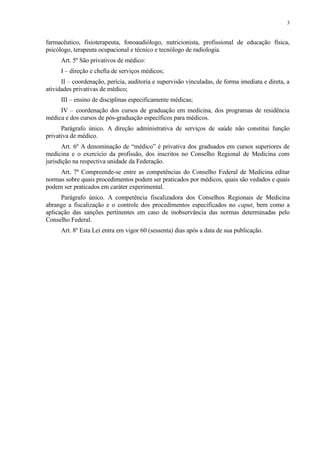 farmacêutico, fisioterapeuta, fonoaudiólogo, nutricionista, profissional de educação física,
psicólogo, terapeuta ocupacional e técnico e tecnólogo de radiologia.
Art. 5º São privativos de médico:
I – direção e chefia de serviços médicos;
II – coordenação, perícia, auditoria e supervisão vinculadas, de forma imediata e direta, a
atividades privativas de médico;
III – ensino de disciplinas especificamente médicas;
IV – coordenação dos cursos de graduação em medicina, dos programas de residência
médica e dos cursos de pós-graduação específicos para médicos.
Parágrafo único. A direção administrativa de serviços de saúde não constitui função
privativa de médico.
Art. 6º A denominação de “médico” é privativa dos graduados em cursos superiores de
medicina e o exercício da profissão, dos inscritos no Conselho Regional de Medicina com
jurisdição na respectiva unidade da Federação.
Art. 7º Compreende-se entre as competências do Conselho Federal de Medicina editar
normas sobre quais procedimentos podem ser praticados por médicos, quais são vedados e quais
podem ser praticados em caráter experimental.
Parágrafo único. A competência fiscalizadora dos Conselhos Regionais de Medicina
abrange a fiscalização e o controle dos procedimentos especificados no caput, bem como a
aplicação das sanções pertinentes em caso de inobservância das normas determinadas pelo
Conselho Federal.
Art. 8º Esta Lei entra em vigor 60 (sessenta) dias após a data de sua publicação.
3
 