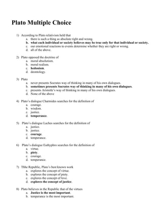 Plato Multiple Choice
1) According to Plato relativism held that
a. there is such a thing as absolute right and wrong.
b. what each individual or society believes may be true only for that individual or society.
c. our emotional reactions to events determine whether they are right or wrong.
d. all of the above.
2) Plato opposed the doctrine of
a. moral absolutism.
b. moral realism.
c. hedonism.
d. deontology.
3) Plato
a. never presents Socrates way of thinking in many of his own dialogues.
b. sometimes presents Socrates way of thinking in many of his own dialogues.
c. presents Aristotle’s way of thinking in many of his own dialogues.
d. None of the above
4) Plato’s dialogue Charmides searches for the definition of
a. courage.
b. wisdom.
c. justice.
d. temperance.
5) Plato’s dialogue Laches searches for the definition of
a. justice.
b. justice.
c. courage.
d. temperance.
6) Plato’s dialogue Euthyphro searches for the definition of
a. virtue.
b. piety.
c. courage.
d. temperance.
7) Thhe Republic, Plato’s best known work
a. explores the concept of virtue.
b. explores the concept of piety.
c. explores the concept of love.
d. explores the concept of justice.
8) Plato believes in the Republic that of the virtues
a. Justice is the most important.
b. temperance is the most important.
 