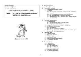 1.   Biografía y obras
I.E.S. SABINA MORA
Departamento de Filosofía
Prof.: José Ángel Castaño                           2.   Teoría de la realidad
                                                         2.1. Platón y el pensamiento anterior
          HISTORIA DE LA FILOSOFÍA (2º Bach.)            2.2. La realidad
                                                              2.2.1. La segunda navegación: la búsqueda de la auténtica
                                                                      realidad
   TEMA 2 – PLATÓN: EL CONOCIMIENTO DE LAS                    2.2.2. El mundo suprasensible: el mundo de las Ideas
            IDEAS Y LA CIUDAD IDEAL.                          2.2.3. El mundo sensible: el mundo de las cosas
                                                              2.2.4. Ejemplificación de la estructura de la realidad: el mito
                                                                      de la caverna

                                                    3.   Teoría del conocimiento
                                                         3.1. La reminiscencia
                                                              3.1.1. La alegoría del alma: el mito del Fedro
                                                              3.1.2. Significado de la alegoría
                                                         3.2. Los grados del conocimiento: el símil de la Línea
                                                         3.3. El método del conocimiento
                                                              3.3.1. La dialéctica
                                                              3.3.2. La vía erótica hacia la Belleza
                                                         3.4. Resumen y conclusión: relación entre la realidad y el
                                                              conocimiento: el triángulo platónico
                                                    4.   Teoría del alma
                                                         4.1. Los mitos órficos
                                                         4.2. El dualismo platónico
                                                         4.3. Virtud y psique
                                                         4.4. El destino del alma
                                                         4.5. El alma en los primeros diálogos
                                                         4.6. La tripartición del alma

                                                    5.   Teoría política
                                                         5.1. Presupuestos
                                                         5.2. Proyecto político:
                                                              5.2.1. El Estado justo.
                                                              5.2.2. El individuo justo.
                                                              5.2.3. La educación justa
                                                         5.3. Los regímenes políticos
                                                         5.4. La reforma del proyecto.



                                                1
 