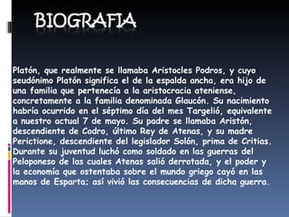 Platón, que realmente se llamaba Aristocles Podros, y cuyo seudónimo Platón significa el de la espalda ancha, era hijo de una familia que pertenecía a la aristocracia ateniense, concretamente a la familia denominada Glaucón. Su nacimiento habría ocurrido en el séptimo día del mes Targelió, equivalente a nuestro actual 7 de mayo. Su padre se llamaba Aristón, descendiente de Codro, último Rey de Atenas, y su madre Perictione, descendiente del legislador Solón, prima de Critias. Durante su juventud luchó como soldado en las guerras del Peloponeso de las cuales Atenas salió derrotada, y el poder y la economía que ostentaba sobre el mundo griego cayó en las manos de Esparta; así vivió las consecuencias de dicha guerra.  