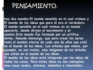 hay dos mundos:El mundo sensible en el cual vivimos y El mundo de las ideas que para él era el verdadero. El mundo sensible en el cual vivimos es un mundo aparente, donde dirijen el movimiento y el cambio.Este mundo fue formado por un artifice divino, llamado demiurgo, que para crear los seres tomó el modelo eterno de cada uno de ellos que está en el mundo de las ideas. Los arboles que vemos, por ejemplo, no son reales, sino imágenes de los árboles que estan en el mundo de las ideas. El mundo de las ideas está integrado por las ideas de todas las cosas. Pero estas ideas no son conceptos sino cosas reales, eternas, inmóviles e inmutables.  