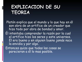EXPLICACION DE SU TEORIA Platón explica que el mundo y lo que hay en él son obra de un artifice de un creador que hizo todo por obra de bondad y amor. Él intentaba comprender la razón por la cual el artifice hizo los seres y este universos. El era bueno y en alguien bueno jamás nace la envidia y por algo. Entonces quizo que todas las cosas se parecieran a él lo mas posible. 
