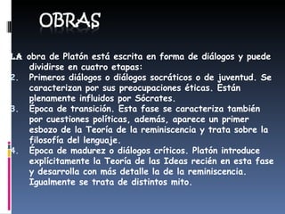 La  obra de Platón está escrita en forma de diálogos y puede dividirse en cuatro etapas: Primeros diálogos o diálogos socráticos o de juventud. Se caracterizan por sus preocupaciones éticas. Están plenamente influidos por Sócrates.  Época de transición. Esta fase se caracteriza también por cuestiones políticas, además, aparece un primer esbozo de la Teoría de la reminiscencia y trata sobre la filosofía del lenguaje.  Época de madurez o diálogos críticos. Platón introduce explícitamente la Teoría de las Ideas recién en esta fase y desarrolla con más detalle la de la reminiscencia. Igualmente se trata de distintos mito.  