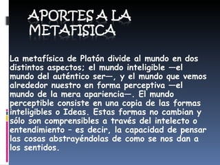 La  metafísica de Platón divide al mundo en dos distintos aspectos; el mundo inteligible —el mundo del auténtico ser—, y el mundo que vemos alrededor nuestro en forma perceptiva —el mundo de la mera apariencia—. El mundo perceptible consiste en una copia de las formas inteligibles o Ideas. Estas formas no cambian y sólo son comprensibles a través del intelecto o entendimiento – es decir, la capacidad de pensar las cosas abstrayéndolas de como se nos dan a los sentidos.  