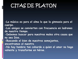 - La música es para el alma lo que la gimnasia para el cuerpo. - Los amigos se convierten con frecuencia en ladrones de nuestro tiempo. - Debemos buscar para nuestros males otra causa que no sea Dios. - Buscando el bien de nuestros semejantes, encontramos el nuestro . - No hay hombre tan cobarde a quien el amor no haga valiente y transforme en héroe. 