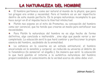 LA NATURALEZA DEL HOMBREEl hombre pertenece como ser natural al mundo de la physis, que para los griegos era orden y necesidad. Pero el hombre es un ser imperfecto dentro de este mundo perfecto. Es la propia naturaleza incompleta lo que hace surgir en él el impulso hacia la libertad intelectual.Platón nos expone en el mito de Prometeo, su concepción del hombre como ser carencial, que ha tenido que crearse un medio para satisfacer sus necesidades.Para Platón la naturaleza del hombre no es algo hecho de forma definitiva, algo concluido e inalterable , sino algo que puede variar y ser completado. La educación será la que hará cambiar y perfeccionar la propia esencia del hombre, sacándolo de la animalidad.La estancia en la caverna es un estado antinatural, el hombre encarcelado en lo sensible y corporal, ve reducido su universo al ámbito de lo fenoménico (lo sensorial –el engaño-). De manera que será  la educación la que hará posible el retorno a la auténtica naturaleza del hombre proporcionándole el conocimiento de la verdad acerca de cómo debe vivir.Jolman Assia C.