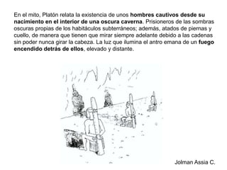 En el mito, Platón relata la existencia de unos hombres cautivos desde su nacimiento en el interior de una oscura caverna. Prisioneros de las sombras oscuras propias de los habitáculos subterráneos; además, atados de piernas y cuello, de manera que tienen que mirar siempre adelante debido a las cadenas sin poder nunca girar la cabeza. La luz que ilumina el antro emana de un fuego encendido detrás de ellos, elevado y distante.Jolman Assia C.