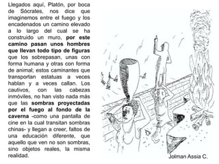 Llegados aquí, Platón, por boca de Sócrates, nos dice que imaginemos entre el fuego y los encadenados un camino elevado a lo largo del cual se ha construido un muro, por este camino pasan unos hombres que llevan todo tipo de figuras que los sobrepasan, unas con forma humana y otras con forma de animal; estos caminantes que transportan estatuas a veces hablan y a veces callan. Los cautivos, con las cabezas inmóviles, no han visto nada más que las sombras proyectadas por el fuego al fondo de la caverna -como una pantalla de cine en la cual transitan sombras chinas- y llegan a creer, faltos de una educación diferente, que aquello que ven no son sombras, sino objetos reales, la misma realidad.Jolman Assia C.