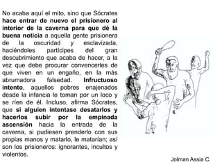 No acaba aquí el mito, sino que Sócrates hace entrar de nuevo el prisionero al interior de la caverna para que dé la buena noticia a aquella gente prisionera de la oscuridad y esclavizada, haciéndoles partícipes del gran descubrimiento que acaba de hacer, a la vez que debe procurar convencerles de que viven en un engaño, en la más abrumadora falsedad. Infructuoso intento, aquellos pobres enajenados desde la infancia le toman por un loco y se ríen de él. Incluso, afirma Sócrates, que si alguien intentase desatarlos y hacerlos subir por la empinada ascensión hacia la entrada de la caverna, si pudiesen prenderlo con sus propias manos y matarlo, le matarían; así son los prisioneros: ignorantes, incultos y violentos. Jolman Assia C.