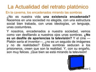 La Actualidad del retrato platónicoEn la caverna, los encadenados mirando las sombras ¿No es nuestra vida una existencia encadenada? Nacemos en una sociedad no elegida, con una estructura social bien trabada, con unas ideologías, un lenguaje, unas costumbres. Y nosotros, encadenados a nuestra sociedad, vemos como van desfilando a nuestros ojos unas sombras. ¿No es un desfile de apariencias la televisión? Y el cine —Platón sería el inventor—, ¿no es un seguido de imágenes y no de realidades? Estas sombras seducen a los prisioneros, creen que son la realidad. Y, con su engaño, son muy felices. ¡Que bien se está mirando la televisión!Jolman Assia C.