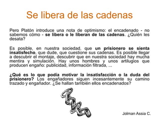 Se libera de las cadenasPero Platón introduce una nota de optimismo: el encadenado - no sabemos cómo - se libera o le liberan de las cadenas. ¿Quién les desata?Es posible, en nuestra sociedad, que un prisionero se sienta insatisfecho, que dude, que cuestione sus cadenas. Es posible llegar a descubrir el montaje, descubrir que en nuestra sociedad hay mucha mentira y simulación. Hay unos hombres y unos artilugios que producen engaño: publicidad, información filtrada, ...¿Qué es lo que podía motivar la insatisfacción o la duda del prisionero? Los engañadores siguen incesantemente su camino trazado y engañador. ¿Se hallan también ellos encadenados? Jolman Assia C.