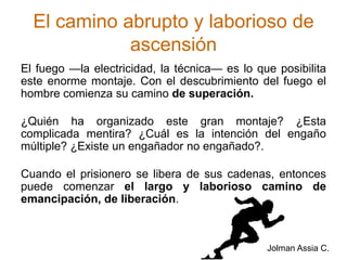 El camino abrupto y laborioso de ascensiónEl fuego —la electricidad, la técnica— es lo que posibilita este enorme montaje. Con el descubrimiento del fuego el hombre comienza su camino de superación.¿Quién ha organizado este gran montaje? ¿Esta complicada mentira? ¿Cuál es la intención del engaño múltiple? ¿Existe un engañador no engañado?.Cuando el prisionero se libera de sus cadenas, entonces puede comenzar el largo y laborioso camino de emancipación, de liberación. Jolman Assia C.