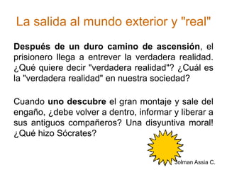 La salida al mundo exterior y "real"Después de un duro camino de ascensión, el prisionero llega a entrever la verdadera realidad. ¿Qué quiere decir "verdadera realidad"? ¿Cuál es la "verdadera realidad" en nuestra sociedad?Cuando uno descubre el gran montaje y sale del engaño, ¿debe volver a dentro, informar y liberar a sus antiguos compañeros? Una disyuntiva moral! ¿Qué hizo Sócrates? Jolman Assia C.