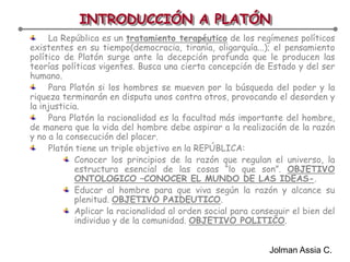 INTRODUCCIÓN A PLATÓNLa República es un tratamiento terapéutico de los regímenes políticos existentes en su tiempo(democracia, tiranía, oligarquía...); el pensamiento político de Platón surge ante la decepción profunda que le producen las teorías políticas vigentes. Busca una cierta concepción de Estado y del ser humano.Para Platón si los hombres se mueven por la búsqueda del poder y la riqueza terminarán en disputa unos contra otros, provocando el desorden y la injusticia.Para Platón la racionalidad es la facultad más importante del hombre, de manera que la vida del hombre debe aspirar a la realización de la razón y no a la consecución del placer.Platón tiene un triple objetivo en la REPÚBLICA:Conocer los principios de la razón que regulan el universo, la estructura esencial de las cosas “lo que son”. OBJETIVO ONTOLOGICO –CONOCER EL MUNDO DE LAS IDEAS-.Educar al hombre para que viva según la razón y alcance su plenitud. OBJETIVO PAIDEUTICO.Aplicar la racionalidad al orden social para conseguir el bien del individuo y de la comunidad. OBJETIVO POLITICO.Jolman Assia C.