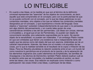 LO INTELIGIBLE En cuanto a las Ideas, en la medida en que son el término de la definición universal representan las "esencias" de los objetos de conocimiento, es decir, aquello que está comprendido en el concepto; pero con la particularidad de que no se puede confundir con el concepto, por lo que las Ideas platónicas no son contenidos mentales, sino objetos a los que se refieren los contenidos mentales designados por el concepto, y que expresamos a través del lenguaje. Esos objetos o "esencias" subsisten independientemente de que sean o no pensados, son algo distinto del pensamiento, y en cuanto tales gozan de unas características similares a las del ser parmenídeo. Las Ideas son únicas, eternas e inmutables y, al igual que el ser de Parménides, no pueden ser objeto de conocimiento sensible, sino solamente cognoscibles por la razón. No siendo objeto de la sensibilidad, no pueden ser materiales. Y sin embargo Platón insiste en que son entidades que tienen una existencia real e independiente tanto del sujeto que las piensa como del objeto del que son esencia, dotándolas así de un carácter trascendente. Además, las Ideas son el modelo o el arquetipo de las cosas, por lo que la realidad sensible es el resultado de la copia o imitación de las Ideas. Para los filósofos pluralistas la relación existente entre el ser y el mundo tal como nosotros lo percibimos era el producto de la mezcla y de la separación de los elementos originarios (los cuatro elementos de Empédocles, las semillas de Anaxágoras o los átomos de Demócrito); también Platón deberá explicar cuál es la relación entre ese ser inmutable y la realidad sometida al cambio, es decir entre las Ideas y las cosas. Esa relación es explicada como imitación o como participación: las cosas imitan a las Ideas, o participan de las Ideas. 