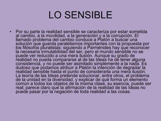 LO SENSIBLE Por su parte la realidad sensible se caracteriza por estar sometida al cambio, a la movilidad, a la generación y a la corrupción. El llamado problema del cambio conduce a Platón a buscar una solución que guarda paralelismos importantes con la propuesta por los filósofos pluralistas: siguiendo a Parménides hay que reconocer la necesaria inmutabilidad del ser, pero el mundo sensible no se puede ver reducido a una mera ilusión. Aunque su grado de realidad no pueda compararse al de las Ideas ha de tener alguna consistencia, y no puede ser asimilado simplemente a la nada. Es dudoso que podamos atribuir a Platón la intención de degradar la realidad sensible hasta el punto de considerarla una mera ilusión. La teoría de las Ideas pretende solucionar, entre otros, el problema de la unidad en la diversidad, y explicar de qué forma un elemento común a todos los objetos de la misma clase, su esencia, puede ser real; parece claro que la afirmación de la realidad de las Ideas no puede pasar por la negación de toda realidad a las cosas. 