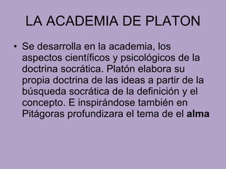 LA ACADEMIA DE PLATON Se desarrolla en la academia, los aspectos científicos y psicológicos de la doctrina socrática. Platón elabora su propia doctrina de las ideas a partir de la búsqueda socrática de la definición y el  concepto. E inspirándose también en Pitágoras profundizara el tema de el  alma 