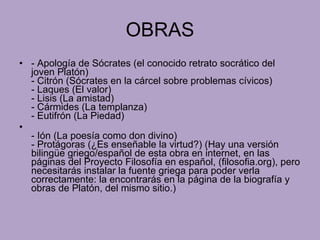 OBRAS - Apología de Sócrates (el conocido retrato socrático del joven Platón) - Citrón (Sócrates en la cárcel sobre problemas cívicos)  - Laques (El valor)  - Lisis (La amistad)  - Cármides (La templanza)  - Eutifrón (La Piedad)  - Ión (La poesía como don divino)  - Protágoras (¿Es enseñable la virtud?) (Hay una versión bilingüe griego/español de esta obra en internet, en las páginas del Proyecto Filosofía en español, (filosofia.org), pero necesitarás instalar la fuente griega para poder verla correctamente: la encontrarás en la página de la biografía y obras de Platón, del mismo sitio.) 