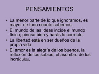 PENSAMIENTOS La menor parte de lo que ignoramos, es mayor de todo cuanto sabemos. El mundo de las ideas incide el mundo físico; piensa bien y harás lo correcto. La libertad está en ser dueños de la propia vida. El amor es la alegría de los buenos, la reflexión de los sabios, el asombro de los incré dulos. 