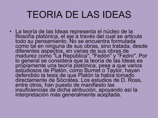 TEORIA DE LAS IDEAS La teoría de las Ideas representa el núcleo de la filosofía platónica, el eje a través del cual se articula todo su pensamiento. No se encuentra formulada como tal en ninguna de sus obras, sino tratada, desde diferentes aspectos, en varias de sus obras de madurez como "La República", "Fedón" y "Fedro". Por lo general se considera que la teoría de las Ideas es propiamente una teoría platónica, pese a que varios estudiosos de Platón, como Burnet o Taylor, hayan defendido la tesis de que Platón la había tomado directamente de Sócrates. Los estudios de D. Ross, entre otros, han puesto de manifiesto las insuficiencias de dicha atribución, apoyando así la interpretación más generalmente aceptada. 
