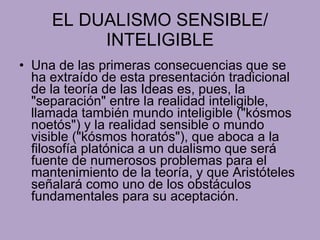 EL DUALISMO SENSIBLE/ INTELIGIBLE Una de las primeras consecuencias que se ha extraído de esta presentación tradicional de la teoría de las Ideas es, pues, la "separación" entre la realidad inteligible, llamada también mundo inteligible ("kósmos noetós") y la realidad sensible o mundo visible ("kósmos horatós"), que aboca a la filosofía platónica a un dualismo que será fuente de numerosos problemas para el mantenimiento de la teoría, y que Aristóteles señalará como uno de los obstáculos fundamentales para su aceptación. 