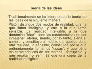 Teoría de las ideas    Tradicionalmente se ha interpretado la teoría de las Ideas de la siguiente manera.    Platón distingue dos modos de realidad, una, la que llama inteligible, y otra a la que llama sensible. La realidad inteligible, a la que denomina "Idea", tiene las características de ser inmaterial, eterna, siendo, por lo tanto, ajena al cambio, y constituye el modelo o arquetipo de la otra realidad, la sensible, constituida por lo que ordinariamente llamamos "cosas", y que tiene las características de ser material, corruptible, y que resulta no ser más que una copia de la realidad inteligible.