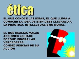 ética EL QUE CONOCE LAS IDEAS, EL QUE LLEGA A CONOCER LA IDEA DE BIEN DEBE LLEVARLO A LA PRÁCTICA. INTELECTUALISMO MORAL. EL QUE REALIZA MALAS ACCIONES LO HACE PORQUE IGNORA LAS VERDADERAS CONSECUENCIAS DE SU ACCIÓN 