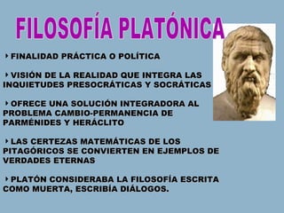 FINALIDAD PRÁCTICA O POLÍTICA VISIÓN DE LA REALIDAD QUE INTEGRA LAS INQUIETUDES PRESOCRÁTICAS Y SOCRÁTICAS OFRECE UNA SOLUCIÓN INTEGRADORA AL PROBLEMA CAMBIO-PERMANENCIA DE PARMÉNIDES Y HERÁCLITO LAS CERTEZAS MATEMÁTICAS DE LOS PITAGÓRICOS SE CONVIERTEN EN EJEMPLOS DE VERDADES ETERNAS PLATÓN CONSIDERABA LA FILOSOFÍA ESCRITA  COMO MUERTA, ESCRIBÍA DIÁLOGOS. FILOSOFÍA PLATÓNICA 