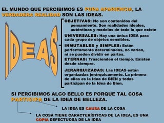 EL MUNDO QUE PERCIBIMOS ES  PURA APARIENCIA ,  LA  VERDADERA REALIDAD  SON LAS IDEAS. SI PERCIBIMOS ALGO BELLO ES PORQUE TAL COSA  PARTICIPA  DE LA IDEA DE BELLEZA. IDEAS OBJETIVAS:  No son contenidos del pensamiento. Son realidades ideales, auténticas y modelos de todo lo que existe UNIVERSALES:  Hay una única IDEA para cada grupo de objetos sensibles. INMUTABLES y SIMPLES : Están perfectamente determinadas, no varían, ni se pueden dividir en partes. ETERNAS :  Trascienden el tiempo. Existen desde siempre. JERARQUIZADAS :  Las IDEAS están organizadas jerárquicamente. La primera de ellas es la Idea de BIEN y todas participan de la Idea de Bien. LA IDEA ES  CAUSA  DE LA COSA LA COSA TIENE CARACTERÍSTICAS DE LA IDEA, ES UNA  COPIA  DEFECTUOSA DE LA IDEA 