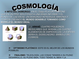 COSMOLOGÍA          OPTIMISMO PLATÓNICO :  ESTE ES EL MEJOR DE LOS MUNDOS POSIBLES.        FINALISMO : TELEOLOGÍA, LAS COSAS TIENDEN A SU PLENO DESARROLLO, SU PLENO BIEN, TODO TIENDE AL BIEN Y LA BELLEZA.    MITO DEL DEMIURGO :  EN EL  Timeo  PLATÓN PROPONE QUE EN UN PPIO. SÓLO EXISTÍA UNA MASA INFORME Y EL MUNDO DE LAS IDEAS. UN DEMIURGO INTRODUCE ARMONÍA Y COSMOS CREANDO  EL MUNDO SENSIBLE TOMANDO COMO MODELO EL MUNDO IDEAL .         ARKHÉ :  CUATRO POLIEDROS REGULARES QUE SERÍAN LOS CUATRO ELEMENTOS DE EMPÉDOCLES. LA ESFERA SERÍA EL DODECAEDRO, SÍMBOLO DEL COSMOS. 